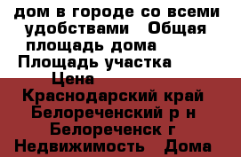 дом в городе со всеми удобствами › Общая площадь дома ­ 150 › Площадь участка ­ 30 › Цена ­ 2 300 000 - Краснодарский край, Белореченский р-н, Белореченск г. Недвижимость » Дома, коттеджи, дачи продажа   . Краснодарский край